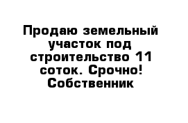 Продаю земельный участок под строительство 11 соток. Срочно! Собственник 